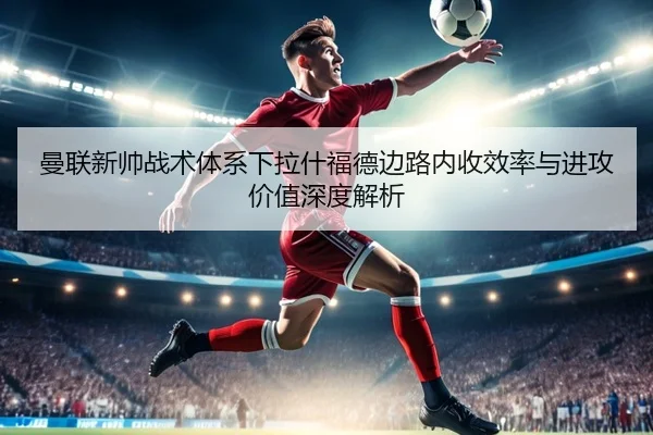 曼联新帅战术体系下拉什福德边路内收效率与进攻价值深度解析（pg）
